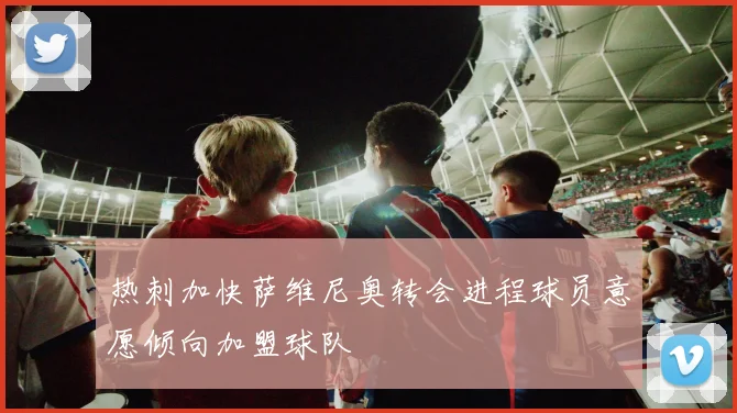 热刺加快萨维尼奥转会进程球员意愿倾向加盟球队