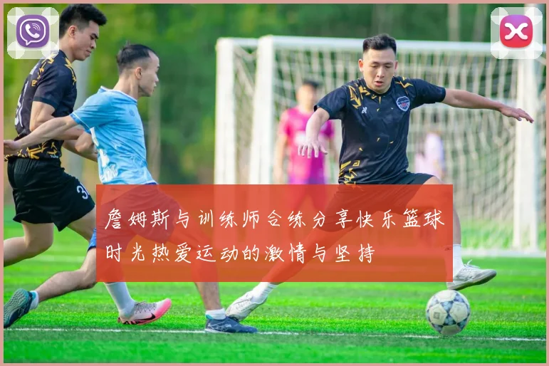 詹姆斯与训练师合练分享快乐篮球时光热爱运动的激情与坚持