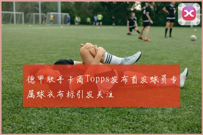德甲联手卡商Topps发布首发球员专属球衣布标引发关注