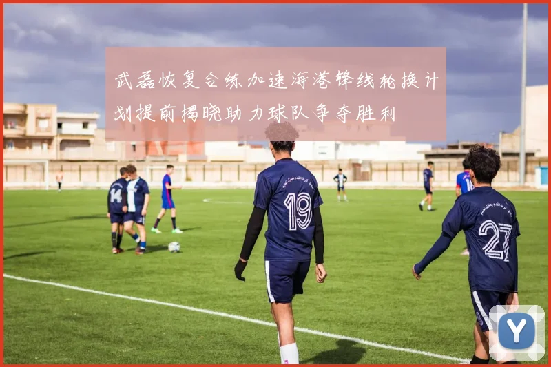武磊恢复合练加速海港锋线轮换计划提前揭晓助力球队争夺胜利
